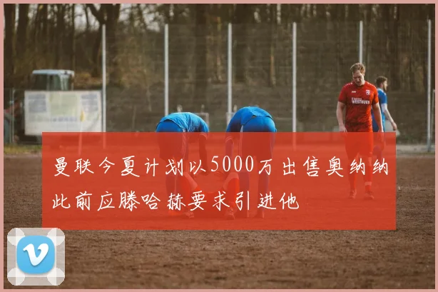 曼联今夏计划以5000万出售奥纳纳此前应滕哈赫要求引进他