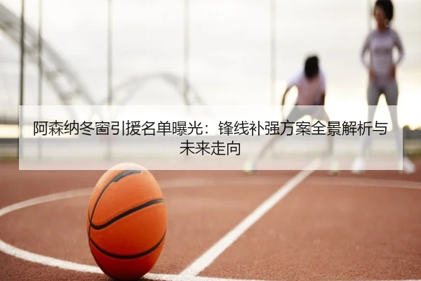 阿森纳冬窗引援名单曝光：锋线补强方案全景解析与未来走向
