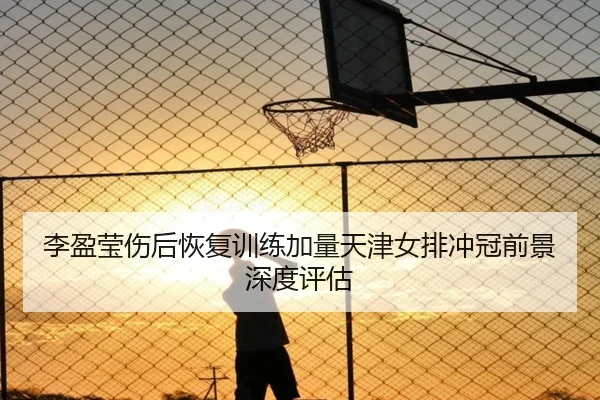 李盈莹伤后恢复训练加量天津女排冲冠前景深度评估