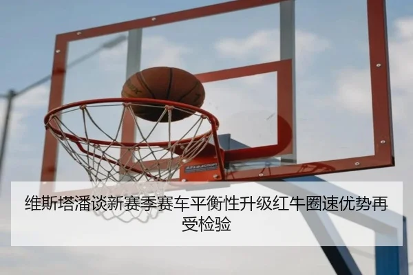 维斯塔潘谈新赛季赛车平衡性升级红牛圈速优势再受检验